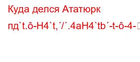 Куда делся Ататюрк пд`t.-H4`t,/.4aH4`tb-t--4-